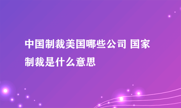 中国制裁美国哪些公司 国家制裁是什么意思