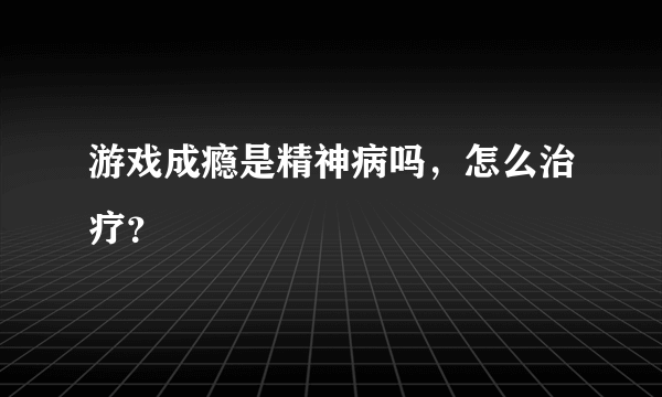 游戏成瘾是精神病吗，怎么治疗？