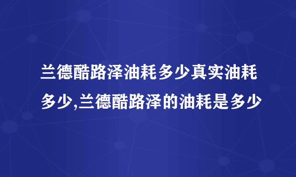 兰德酷路泽油耗多少真实油耗多少,兰德酷路泽的油耗是多少