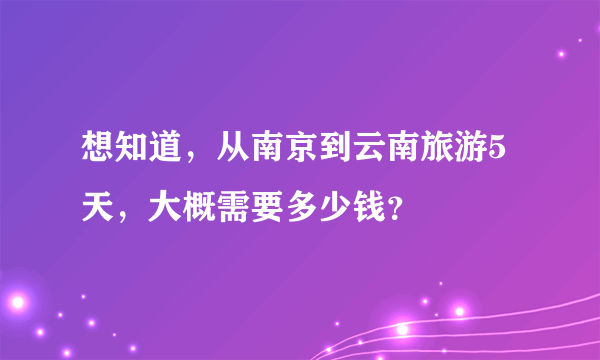 想知道，从南京到云南旅游5天，大概需要多少钱？