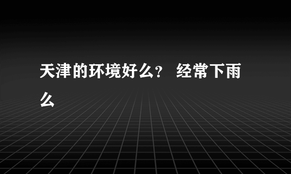 天津的环境好么？ 经常下雨么