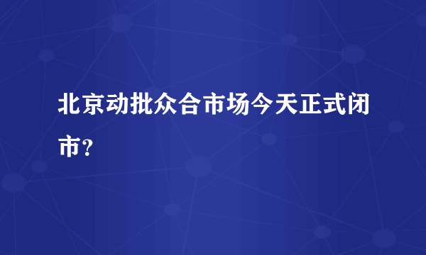 北京动批众合市场今天正式闭市？