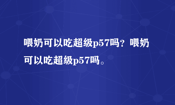 喂奶可以吃超级p57吗？喂奶可以吃超级p57吗。