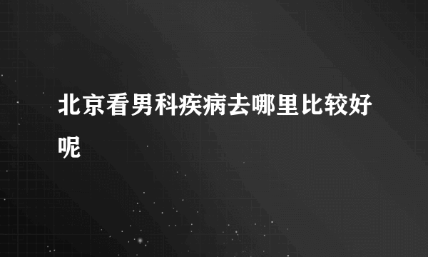 北京看男科疾病去哪里比较好呢