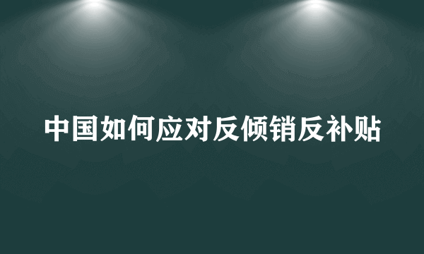 中国如何应对反倾销反补贴