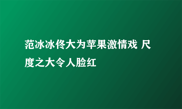 范冰冰佟大为苹果激情戏 尺度之大令人脸红