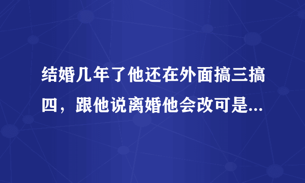 结婚几年了他还在外面搞三搞四，跟他说离婚他会改可是一点都没改还变本加厉我该怎么办？如果离了我两个孩子又该怎么办？我最不想的就是孩子受伤害.现在我跟他一个月都说不上几句话，他一有空就拿着手机在那聊天当我是透明的，聊了还把聊天记录删除了，我该怎么办?烦死了