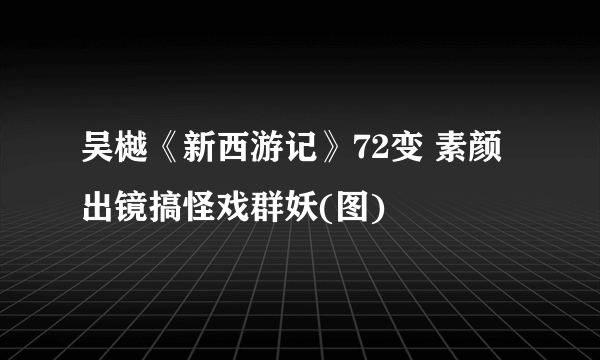 吴樾《新西游记》72变 素颜出镜搞怪戏群妖(图)