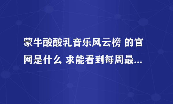 蒙牛酸酸乳音乐风云榜 的官网是什么 求能看到每周最新榜单的！！！ 百度了一下看到的都是很久以前的榜单