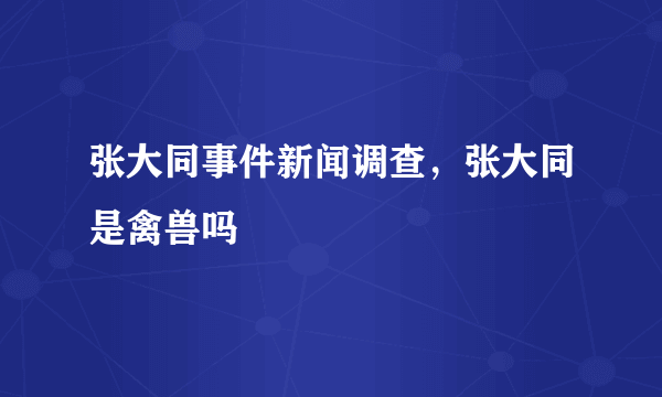 张大同事件新闻调查，张大同是禽兽吗