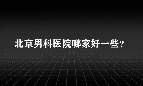 北京男科医院哪家好一些？