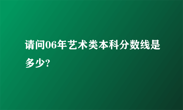 请问06年艺术类本科分数线是多少?