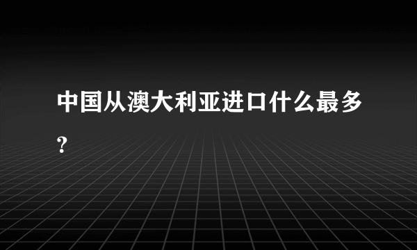 中国从澳大利亚进口什么最多？