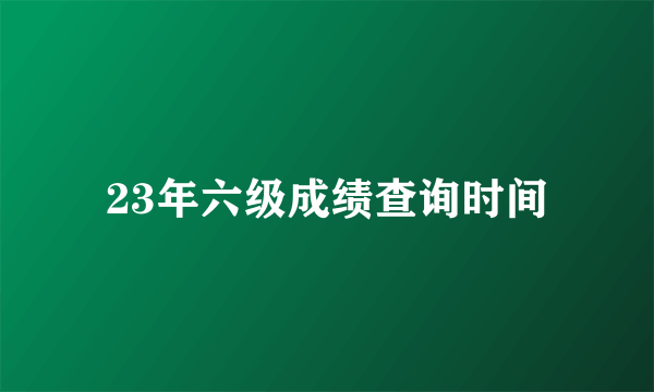 23年六级成绩查询时间