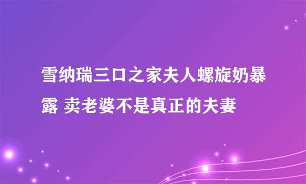 雪纳瑞三口之家夫人螺旋奶暴露 卖老婆不是真正的夫妻