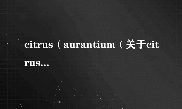 citrus（aurantium（关于citrusaurantium的简介））