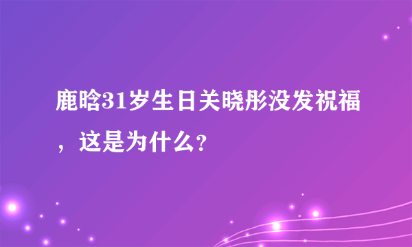 鹿晗31岁生日关晓彤没发祝福，这是为什么？