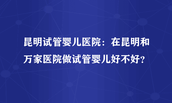 昆明试管婴儿医院：在昆明和万家医院做试管婴儿好不好？