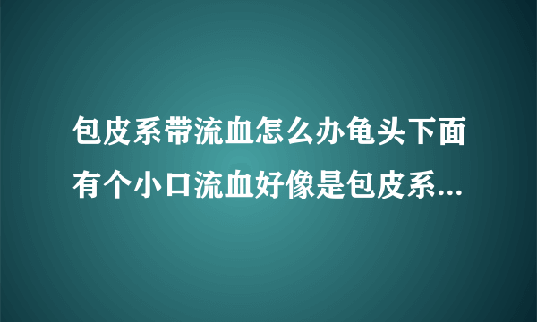 包皮系带流血怎么办龟头下面有个小口流血好像是包皮系带吧怎么？