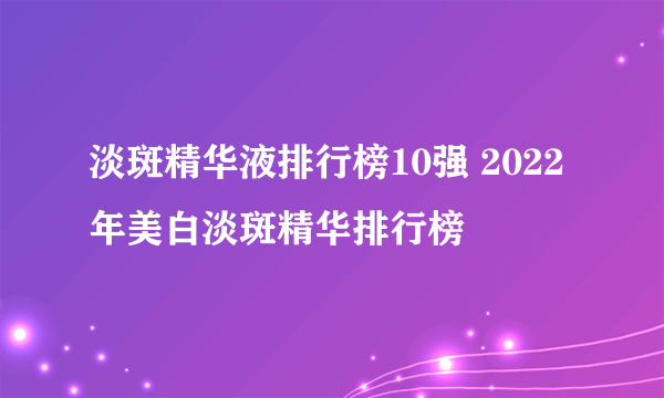 淡斑精华液排行榜10强 2022年美白淡斑精华排行榜