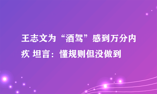 王志文为“酒驾”感到万分内疚 坦言：懂规则但没做到