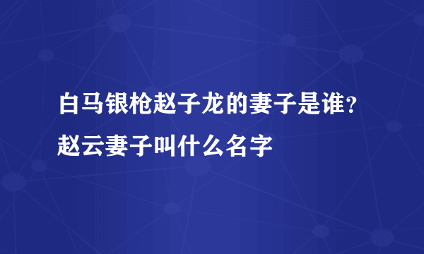 白马银枪赵子龙的妻子是谁？赵云妻子叫什么名字