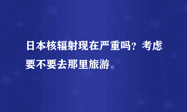 日本核辐射现在严重吗？考虑要不要去那里旅游。