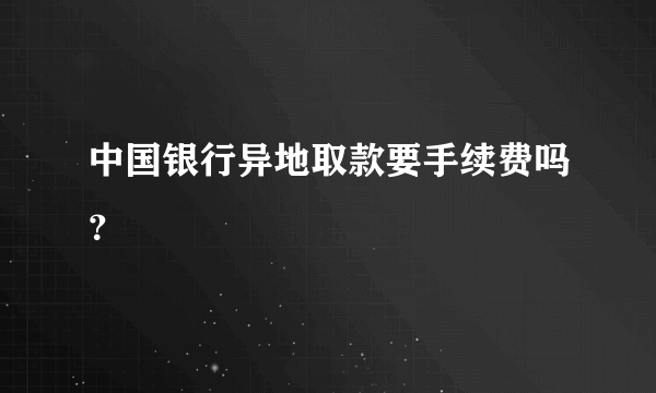 中国银行异地取款要手续费吗？