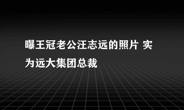 曝王冠老公汪志远的照片 实为远大集团总裁