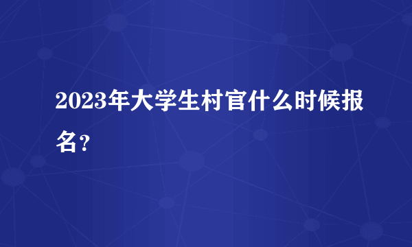 2023年大学生村官什么时候报名？