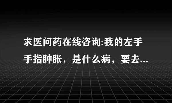 求医问药在线咨询:我的左手手指肿胀，是什么病，要去看...