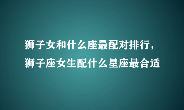 狮子女和什么座最配对排行，狮子座女生配什么星座最合适