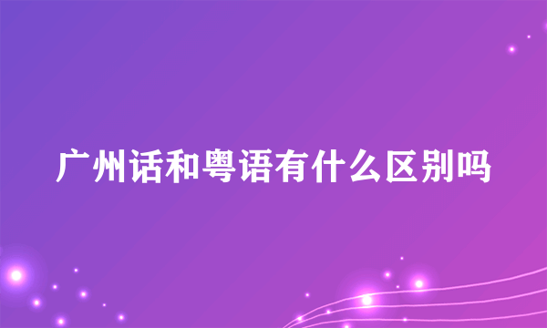 广州话和粤语有什么区别吗