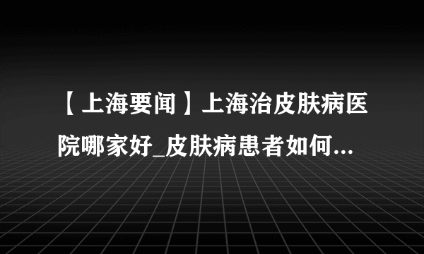 【上海要闻】上海治皮肤病医院哪家好_皮肤病患者如何选择正规皮肤病专科医院