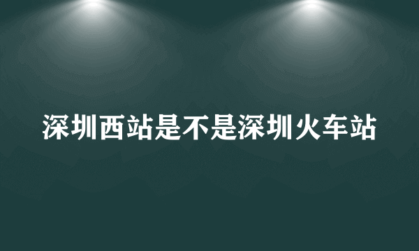 深圳西站是不是深圳火车站