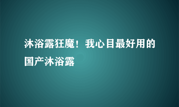 沐浴露狂魔！我心目最好用的国产沐浴露