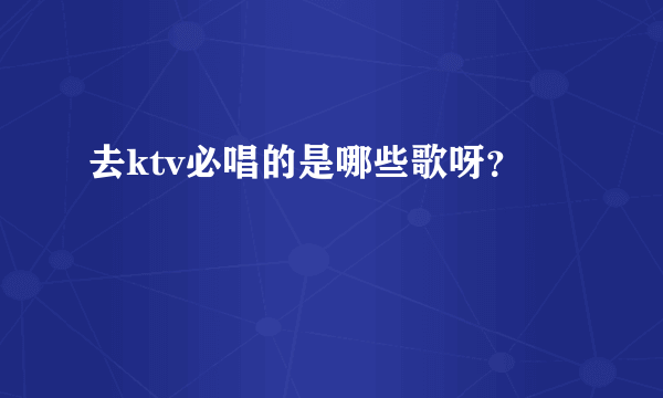 去ktv必唱的是哪些歌呀？