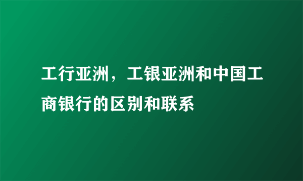 工行亚洲，工银亚洲和中国工商银行的区别和联系