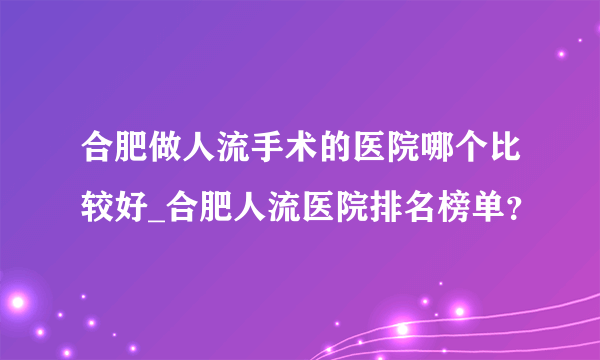 合肥做人流手术的医院哪个比较好_合肥人流医院排名榜单？