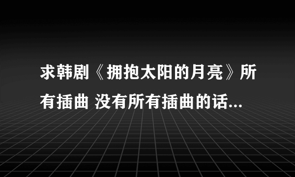 求韩剧《拥抱太阳的月亮》所有插曲 没有所有插曲的话 请最好可以发 时光倒流 mp3版的 谢谢了！！！！