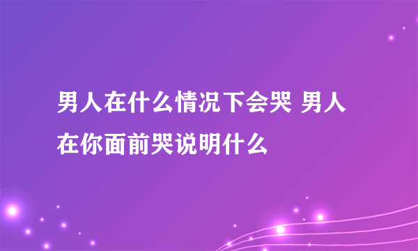 男人在什么情况下会哭 男人在你面前哭说明什么