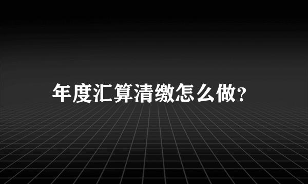 年度汇算清缴怎么做？