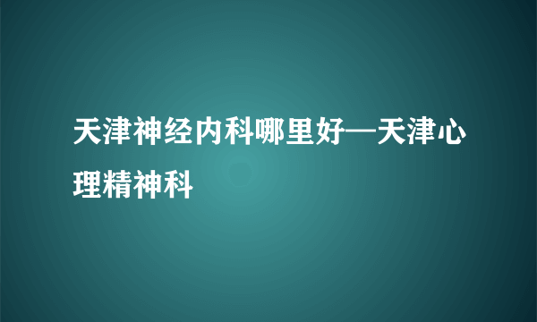 天津神经内科哪里好—天津心理精神科