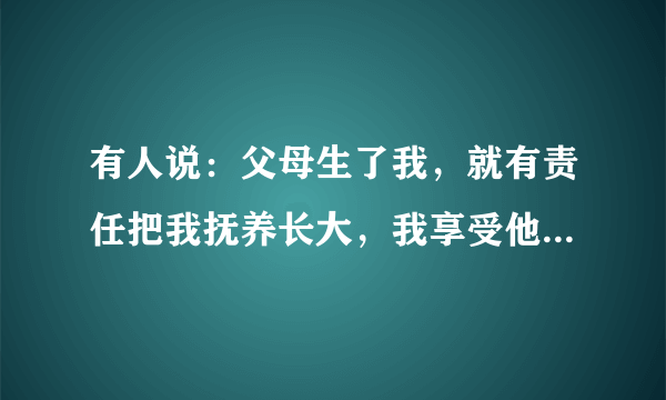 有人说：父母生了我，就有责任把我抚养长大，我享受他们的爱是理所当然的。这句话是否有道理？为什么？