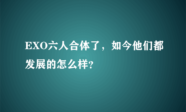 EXO六人合体了，如今他们都发展的怎么样？