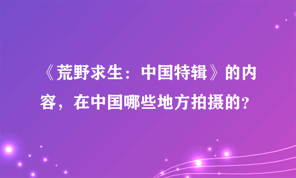 《荒野求生：中国特辑》的内容，在中国哪些地方拍摄的？