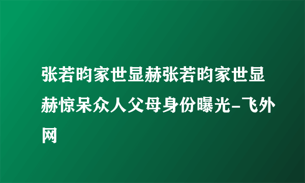 张若昀家世显赫张若昀家世显赫惊呆众人父母身份曝光-飞外网