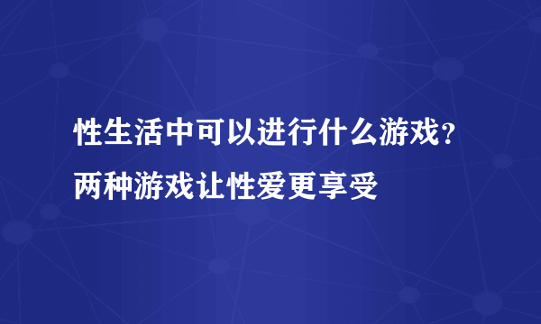 性生活中可以进行什么游戏？两种游戏让性爱更享受