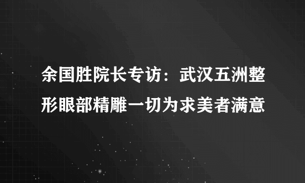 余国胜院长专访：武汉五洲整形眼部精雕一切为求美者满意