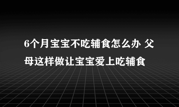 6个月宝宝不吃辅食怎么办 父母这样做让宝宝爱上吃辅食